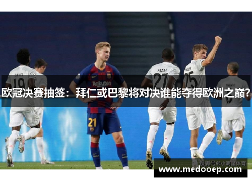 欧冠决赛抽签：拜仁或巴黎将对决谁能夺得欧洲之巅？