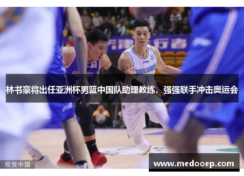 林书豪将出任亚洲杯男篮中国队助理教练，强强联手冲击奥运会