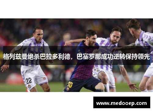 格列兹曼绝杀巴拉多利德，巴塞罗那成功逆转保持领先
